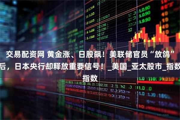 交易配资网 黄金涨、日股飙！美联储官员“放鸽”后，日本央行却释放重要信号！_美国_亚太股市_指数