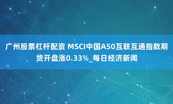 广州股票杠杆配资 MSCI中国A50互联互通指数期货开盘涨0.33%_每日经济新闻