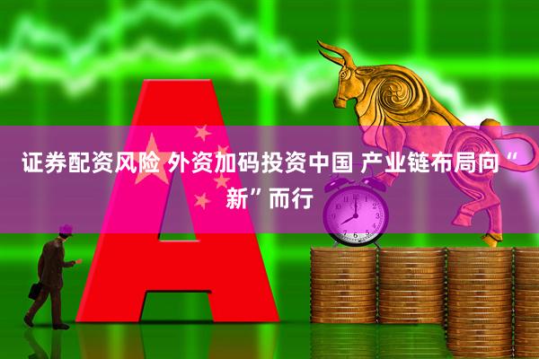 证券配资风险 外资加码投资中国 产业链布局向“新”而行
