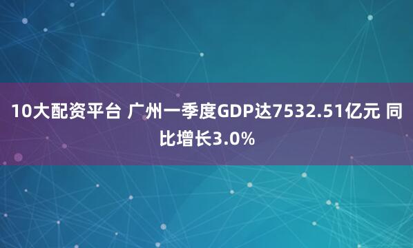 10大配资平台 广州一季度GDP达7532.51亿元 同比增长3.0%