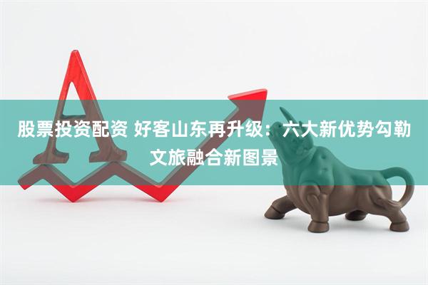 股票投资配资 好客山东再升级：六大新优势勾勒文旅融合新图景