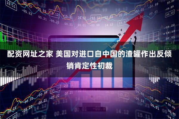 配资网址之家 美国对进口自中国的渣罐作出反倾销肯定性初裁