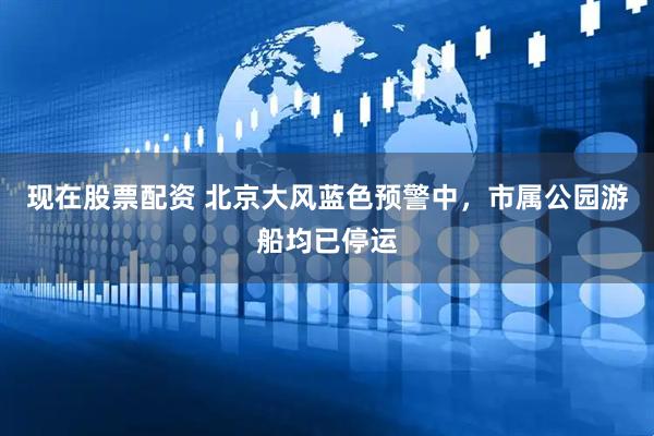 现在股票配资 北京大风蓝色预警中，市属公园游船均已停运