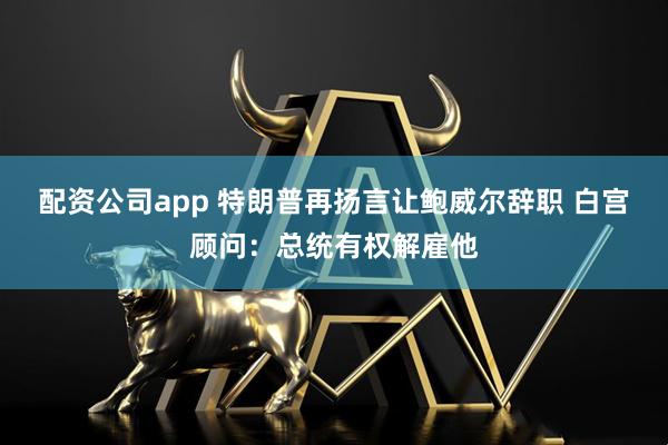 配资公司app 特朗普再扬言让鲍威尔辞职 白宫顾问：总统有权解雇他
