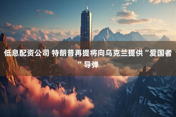 低息配资公司 特朗普再提将向乌克兰提供“爱国者”导弹