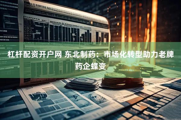 杠杆配资开户网 东北制药：市场化转型助力老牌药企蝶变