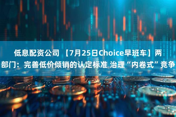 低息配资公司 【7月25日Choice早班车】两部门：完善低价倾销的认定标准 治理“内卷式”竞争