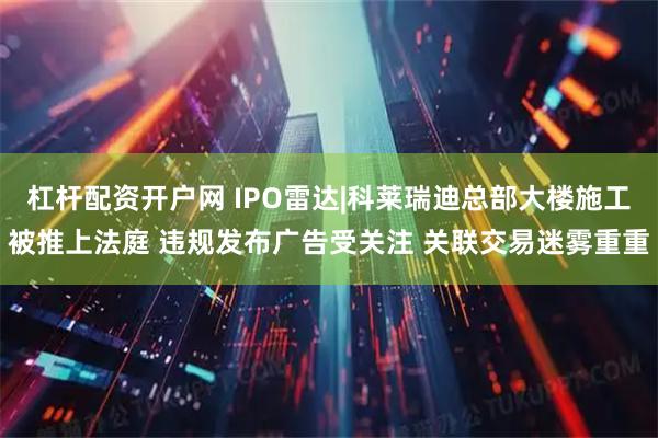 杠杆配资开户网 IPO雷达|科莱瑞迪总部大楼施工被推上法庭 违规发布广告受关注 关联交易迷雾重重