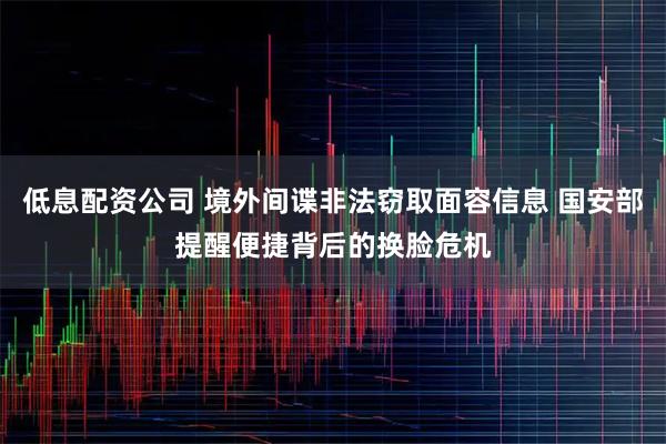 低息配资公司 境外间谍非法窃取面容信息 国安部提醒便捷背后的换脸危机