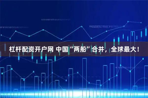 杠杆配资开户网 中国“两船”合并，全球最大！