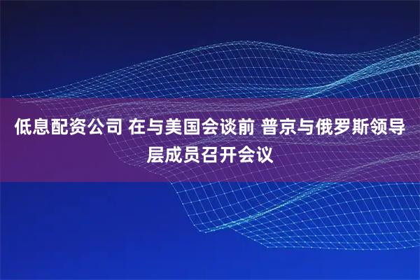 低息配资公司 在与美国会谈前 普京与俄罗斯领导层成员召开会议