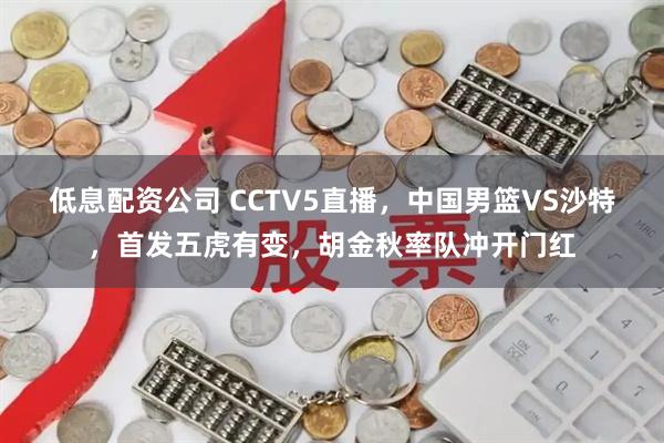 低息配资公司 CCTV5直播，中国男篮VS沙特，首发五虎有变，胡金秋率队冲开门红