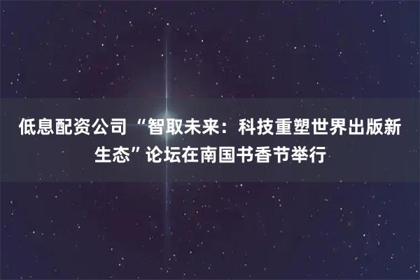 低息配资公司 “智取未来：科技重塑世界出版新生态”论坛在南国书香节举行