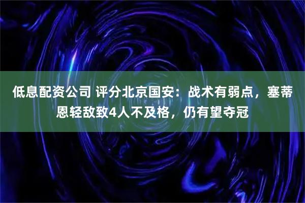 低息配资公司 评分北京国安:战术有弱点,塞蒂恩轻敌致4人不及格,仍有望夺冠