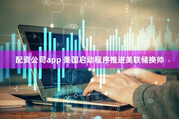 配资公司app 美国启动程序推进美联储换帅