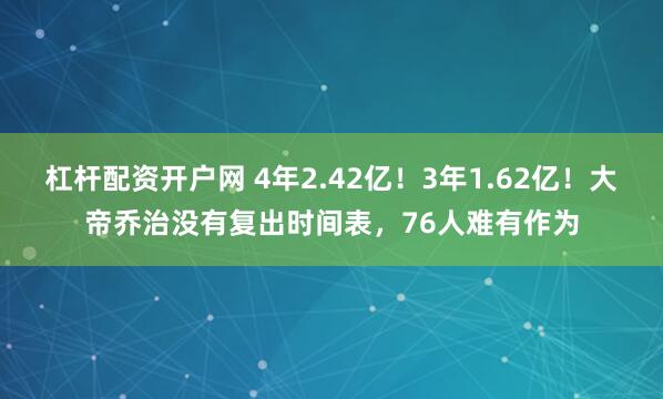 杠杆配资开户网 4年2.42亿！3年1.62亿！大帝乔治没有复出时间表，76人难有作为