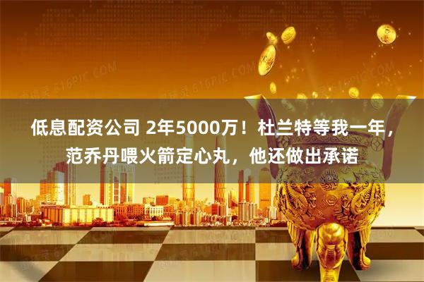 低息配资公司 2年5000万!杜兰特等我一年,范乔丹喂火箭定心丸,他还做出承诺