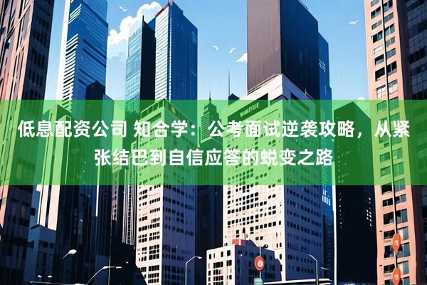 低息配资公司 知合学：公考面试逆袭攻略，从紧张结巴到自信应答的蜕变之路