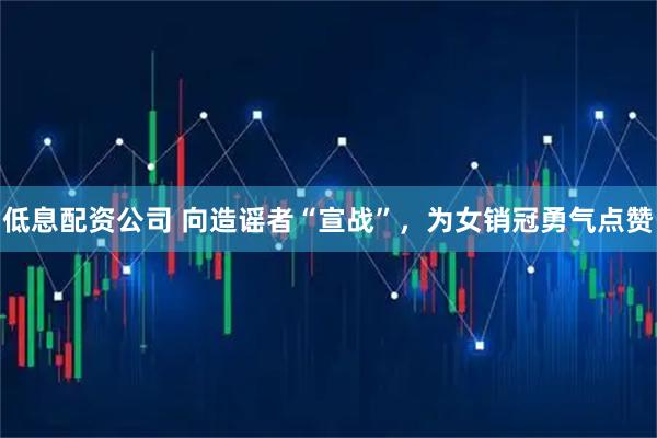低息配资公司 向造谣者“宣战”，为女销冠勇气点赞