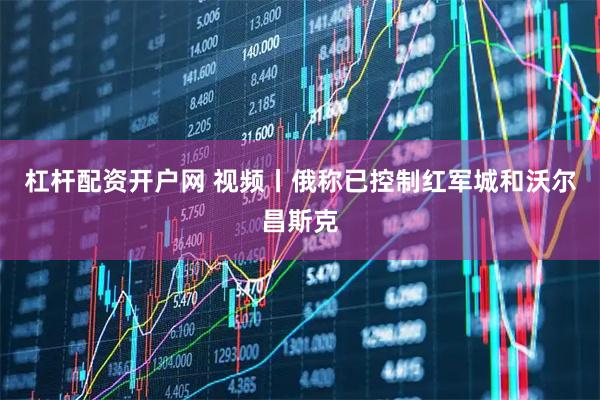 杠杆配资开户网 视频丨俄称已控制红军城和沃尔昌斯克