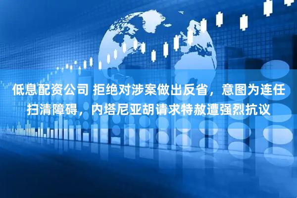 低息配资公司 拒绝对涉案做出反省，意图为连任扫清障碍，内塔尼亚胡请求特赦遭强烈抗议