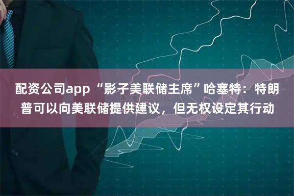 配资公司app “影子美联储主席”哈塞特：特朗普可以向美联储提供建议，但无权设定其行动