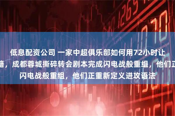 低息配资公司 一家中超俱乐部如何用72小时让整条攻击线换了国籍，成都蓉城撕碎转会剧本完成闪电战般重组，他们正重新定义进攻语法