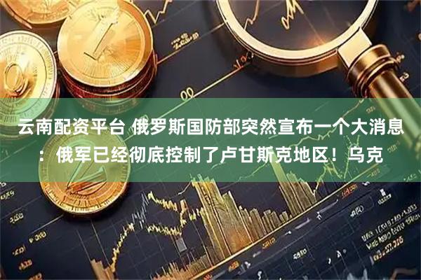 云南配资平台 俄罗斯国防部突然宣布一个大消息：俄军已经彻底控制了卢甘斯克地区！乌克