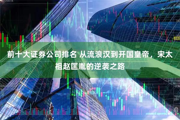 前十大证券公司排名 从流浪汉到开国皇帝，宋太祖赵匡胤的逆袭之路