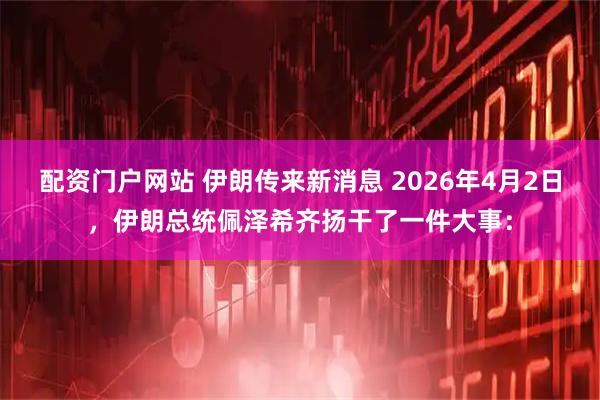 配资门户网站 伊朗传来新消息 2026年4月2日，伊朗总统佩泽希齐扬干了一件大事：