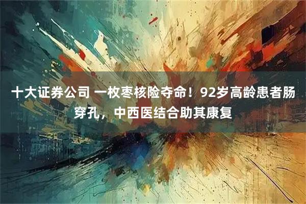 十大证券公司 一枚枣核险夺命！92岁高龄患者肠穿孔，中西医结合助其康复