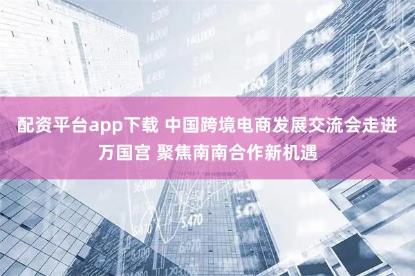 配资平台app下载 中国跨境电商发展交流会走进万国宫 聚焦南南合作新机遇