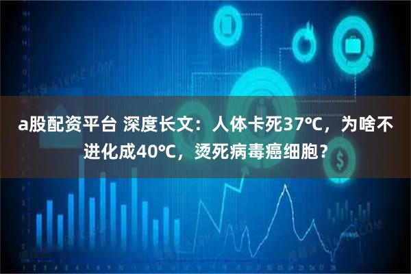a股配资平台 深度长文：人体卡死37℃，为啥不进化成40℃，烫死病毒癌细胞？