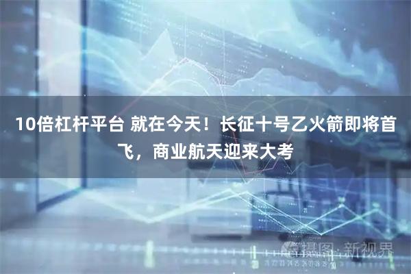 10倍杠杆平台 就在今天！长征十号乙火箭即将首飞，商业航天迎来大考