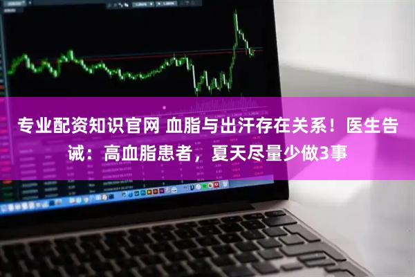 专业配资知识官网 血脂与出汗存在关系!医生告诫:高血脂患者,夏天尽量少做3事