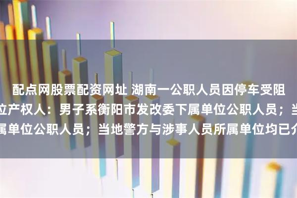 配点网股票配资网址 湖南一公职人员因停车受阻暴力损坏他人地锁，车位产权人：男子系衡阳市发改委下属单位公职人员；当地警方与涉事人员所属单位均已介入处置