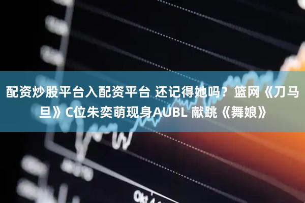 配资炒股平台入配资平台 还记得她吗？篮网《刀马旦》C位朱奕萌现身AUBL 献跳《舞娘》