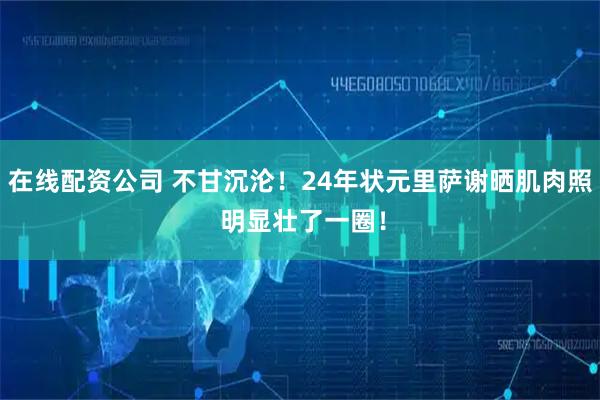 在线配资公司 不甘沉沦！24年状元里萨谢晒肌肉照 明显壮了一圈！