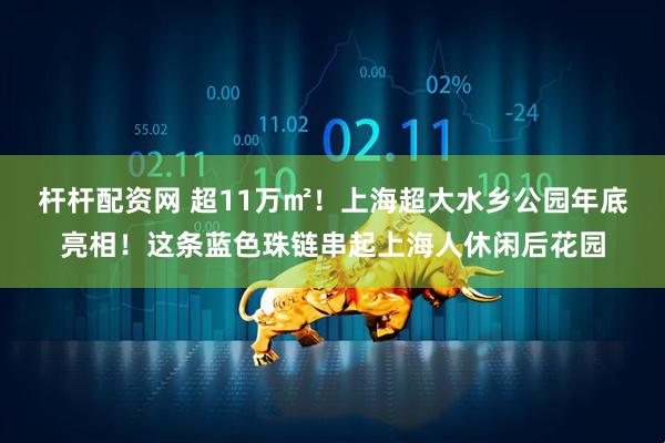 杆杆配资网 超11万㎡！上海超大水乡公园年底亮相！这条蓝色珠链串起上海人休闲后花园