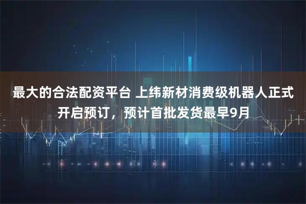 最大的合法配资平台 上纬新材消费级机器人正式开启预订，预计首批发货最早9月