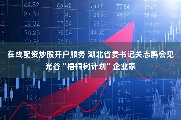 在线配资炒股开户服务 湖北省委书记关志鸥会见光谷“梧桐树计划”企业家