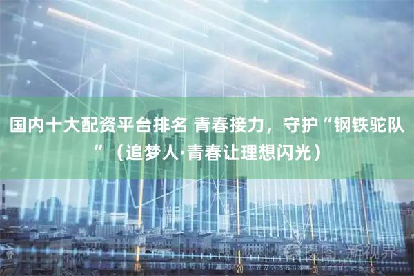 国内十大配资平台排名 青春接力，守护“钢铁驼队”（追梦人·青春让理想闪光）