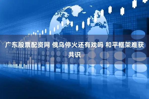 广东股票配资网 俄乌停火还有戏吗 和平框架难获共识
