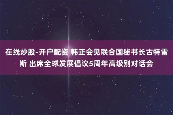 在线炒股-开户配资 韩正会见联合国秘书长古特雷斯 出席全球发展倡议5周年高级别对话会