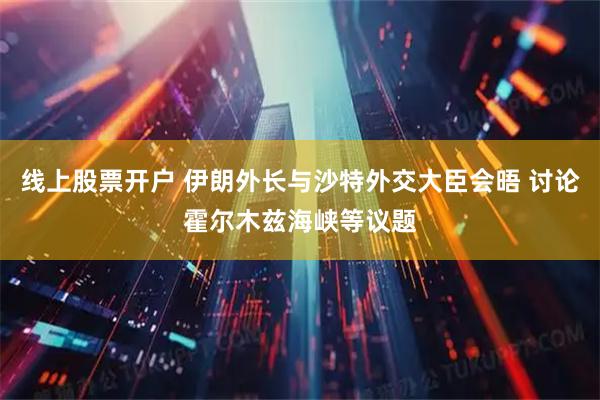 线上股票开户 伊朗外长与沙特外交大臣会晤 讨论霍尔木兹海峡等议题