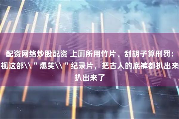 配资网络炒股配资 上厕所用竹片、刮胡子算刑罚：央视这部\＂爆笑\＂纪录片，把古人的底裤都扒出来了